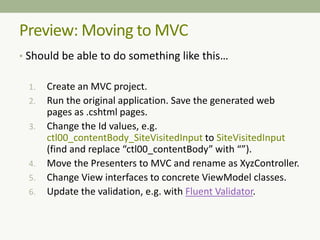 Preview: Moving to MVC
• Should be able to do something like this…
1. Create an MVC project.
2. Run the original application. Save the generated web
pages as .cshtml pages.
3. Change the Id values, e.g.
ctl00_contentBody_SiteVisitedInput to SiteVisitedInput
(find and replace “ctl00_contentBody” with “”).
4. Move the Presenters to MVC and rename as XyzController.
5. Change View interfaces to concrete ViewModel classes.
6. Update the validation, e.g. with Fluent Validator.
 