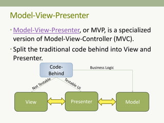 Model-View-Presenter
• Model-View-Presenter, or MVP, is a specialized
version of Model-View-Controller (MVC).
• Split the traditional code behind into View and
Presenter.
View Presenter Model
Code-
Behind
Business Logic
 