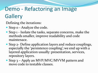 Demo - Refactoring an Image
Gallery
Defining the iterations:
 Step 0 - Analyze the code.
 Step 1 - Isolate the tasks, separate concerns, make the
methods smaller, improve readability and code
maintenace.
 Step 2- Define application layers and reduce couplings,
especially the ‘persistence coupling’; we end up with a
layered application usually: presentation, services,
repository layers.
 Step 3 – Apply an MVP/MVC/MVVM pattern and
move code to testable classes.
 