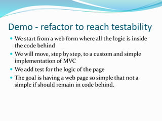 Demo - refactor to reach testability
 We start from a web form where all the logic is inside
the code behind
 We will move, step by step, to a custom and simple
implementation of MVC
 We add test for the logic of the page
 The goal is having a web page so simple that not a
simple if should remain in code behind.
 