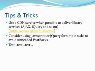 Tips & Tricks
 Use a CDN service when possible to deliver library
services (AJAX, jQuery and so on)
(http://www.asp.net/ajax/cdn/)
 Consider using Javascript or jQuery for simple tasks to
avoid unneeded PostBacks
 Test…test…test…
 