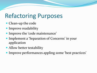 Refactoring Purposes
 Clean-up the code
 Improve readability
 Improve the ‘code maintenance’
 Implement a ‘Separation of Concerns’ in your
application
 Allow better testability
 Improve performances appling some ‘best practices’
 