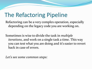 The Refactoring Pipeline
Refactoring can be a very complex operation, especially
depending on the legacy code you are working on.
Sometimes is wise to divide the task in multiple
iterations, and work on a single task a time. This way
you can test what you are doing and it’s easier to revert
back in case of errors.
Let’s see some common steps:
 