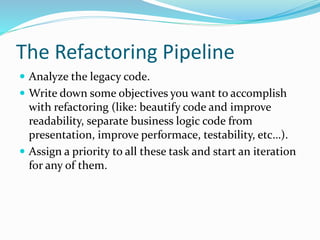 The Refactoring Pipeline
 Analyze the legacy code.
 Write down some objectives you want to accomplish
with refactoring (like: beautify code and improve
readability, separate business logic code from
presentation, improve performace, testability, etc…).
 Assign a priority to all these task and start an iteration
for any of them.
 