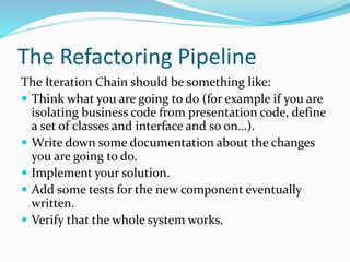 The Refactoring Pipeline
The Iteration Chain should be something like:
 Think what you are going to do (for example if you are
isolating business code from presentation code, define
a set of classes and interface and so on…).
 Write down some documentation about the changes
you are going to do.
 Implement your solution.
 Add some tests for the new component eventually
written.
 Verify that the whole system works.
 