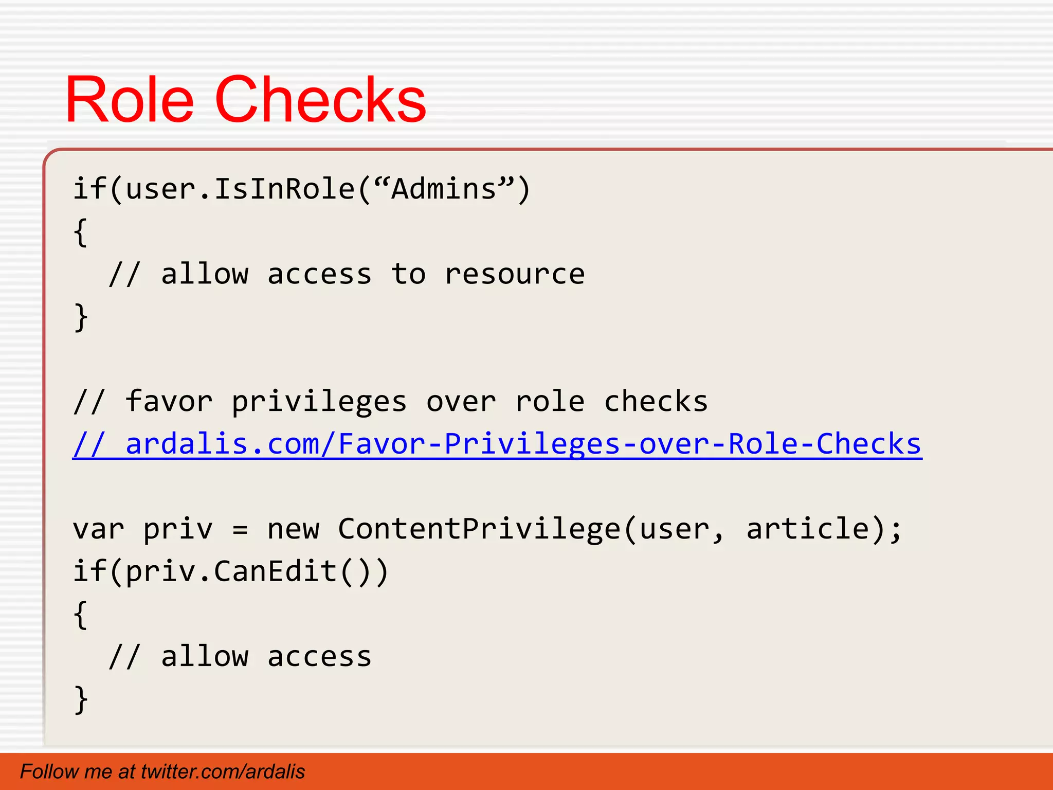 Role Checks
     if(user.IsInRole(“Admins”)
     {
       // allow access to resource
     }

     // favor privileges over role checks
     // ardalis.com/Favor-Privileges-over-Role-Checks

     var priv = new ContentPrivilege(user, article);
     if(priv.CanEdit())
     {
       // allow access
     }

Follow me at twitter.com/ardalis
 