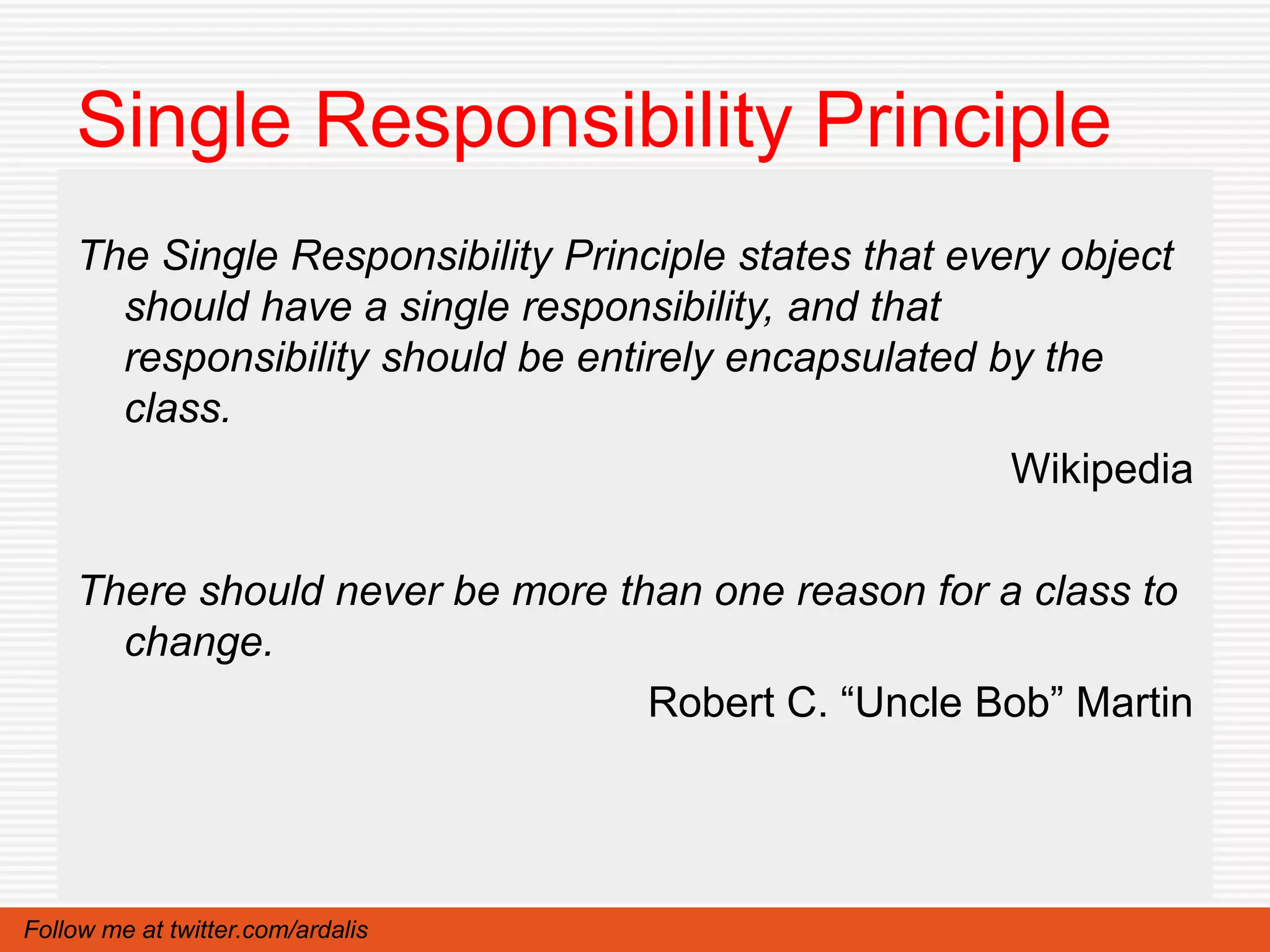 Single Responsibility Principle
    The Single Responsibility Principle states that every object
      should have a single responsibility, and that
      responsibility should be entirely encapsulated by the
      class.
                                                       Wikipedia

    There should never be more than one reason for a class to
      change.
                                 Robert C. “Uncle Bob” Martin




Follow me at twitter.com/ardalis
 