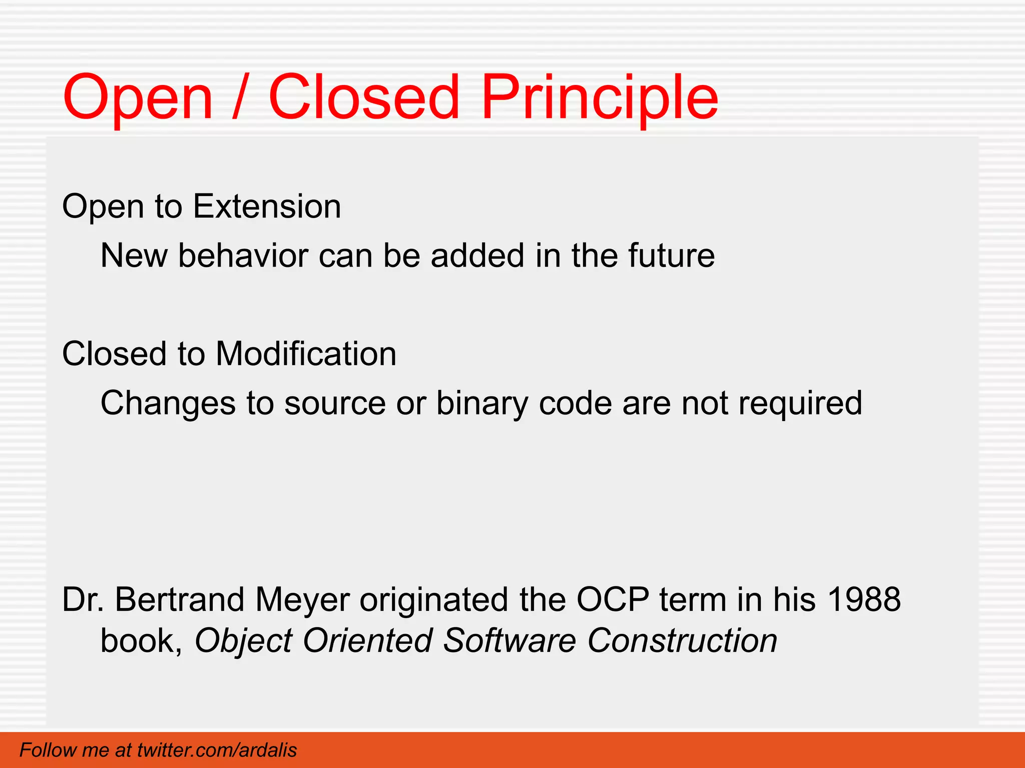 Open / Closed Principle
    Open to Extension
      New behavior can be added in the future

    Closed to Modification
      Changes to source or binary code are not required




    Dr. Bertrand Meyer originated the OCP term in his 1988
      book, Object Oriented Software Construction


Follow me at twitter.com/ardalis
 