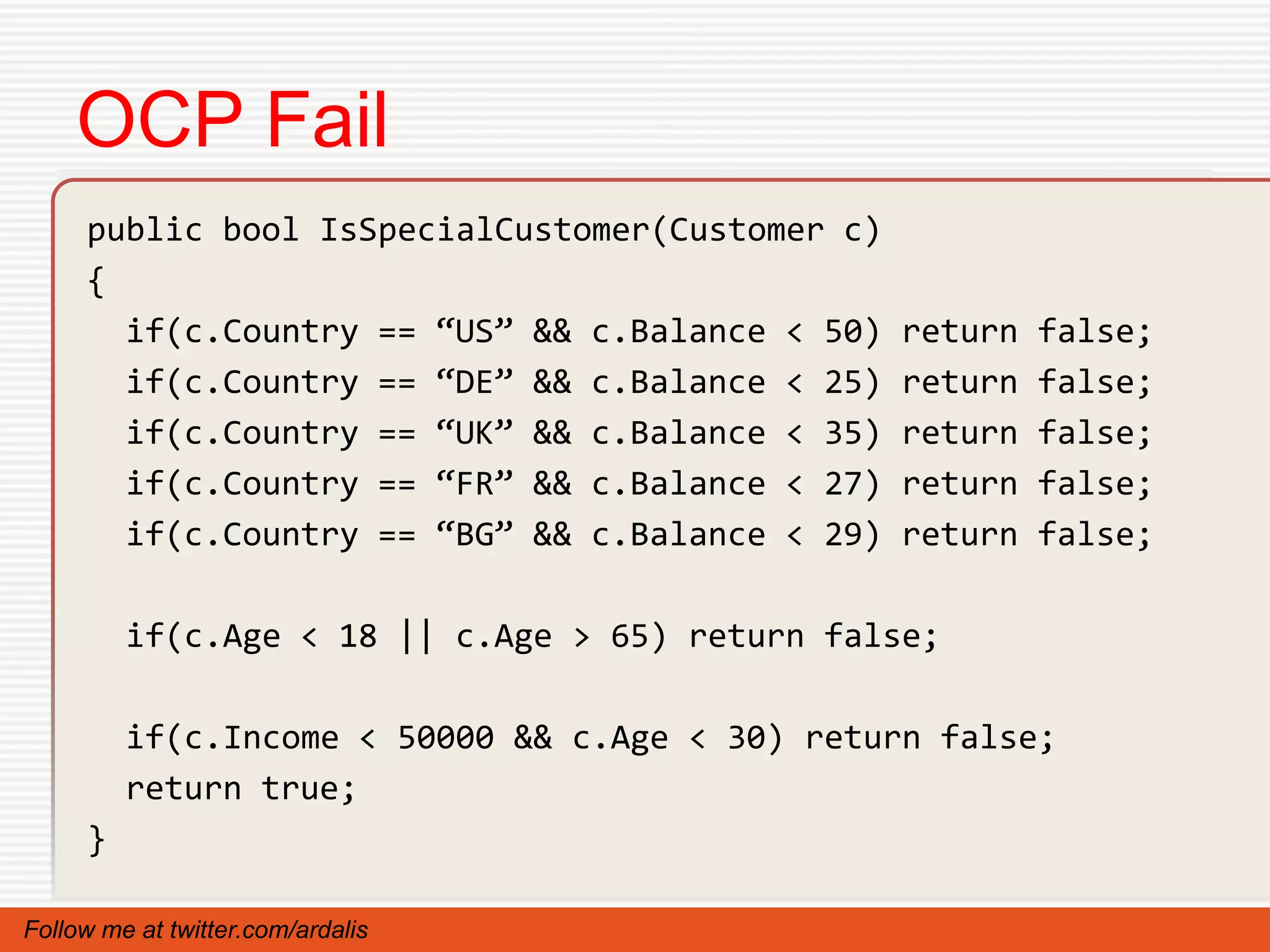 OCP Fail
     public bool IsSpecialCustomer(Customer c)
     {
       if(c.Country == “US” && c.Balance < 50)   return   false;
       if(c.Country == “DE” && c.Balance < 25)   return   false;
       if(c.Country == “UK” && c.Balance < 35)   return   false;
       if(c.Country == “FR” && c.Balance < 27)   return   false;
       if(c.Country == “BG” && c.Balance < 29)   return   false;

         if(c.Age < 18 || c.Age > 65) return false;

         if(c.Income < 50000 && c.Age < 30) return false;
         return true;
     }

Follow me at twitter.com/ardalis
 