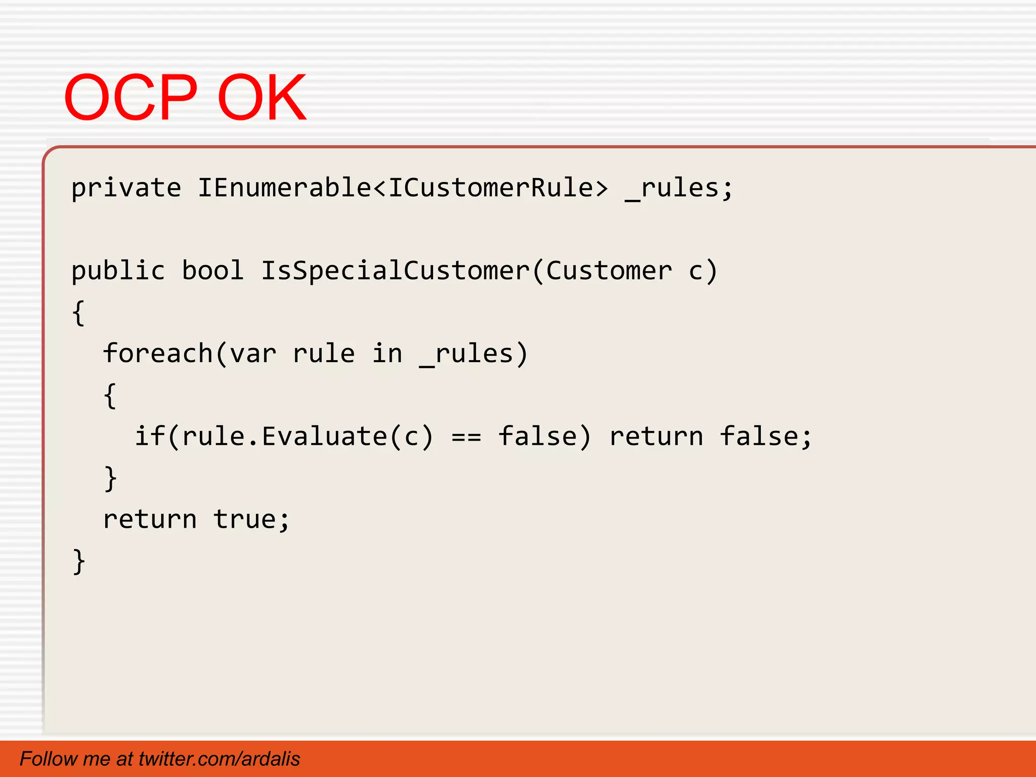 OCP OK
     private IEnumerable<ICustomerRule> _rules;

     public bool IsSpecialCustomer(Customer c)
     {
       foreach(var rule in _rules)
       {
         if(rule.Evaluate(c) == false) return false;
       }
       return true;
     }




Follow me at twitter.com/ardalis
 