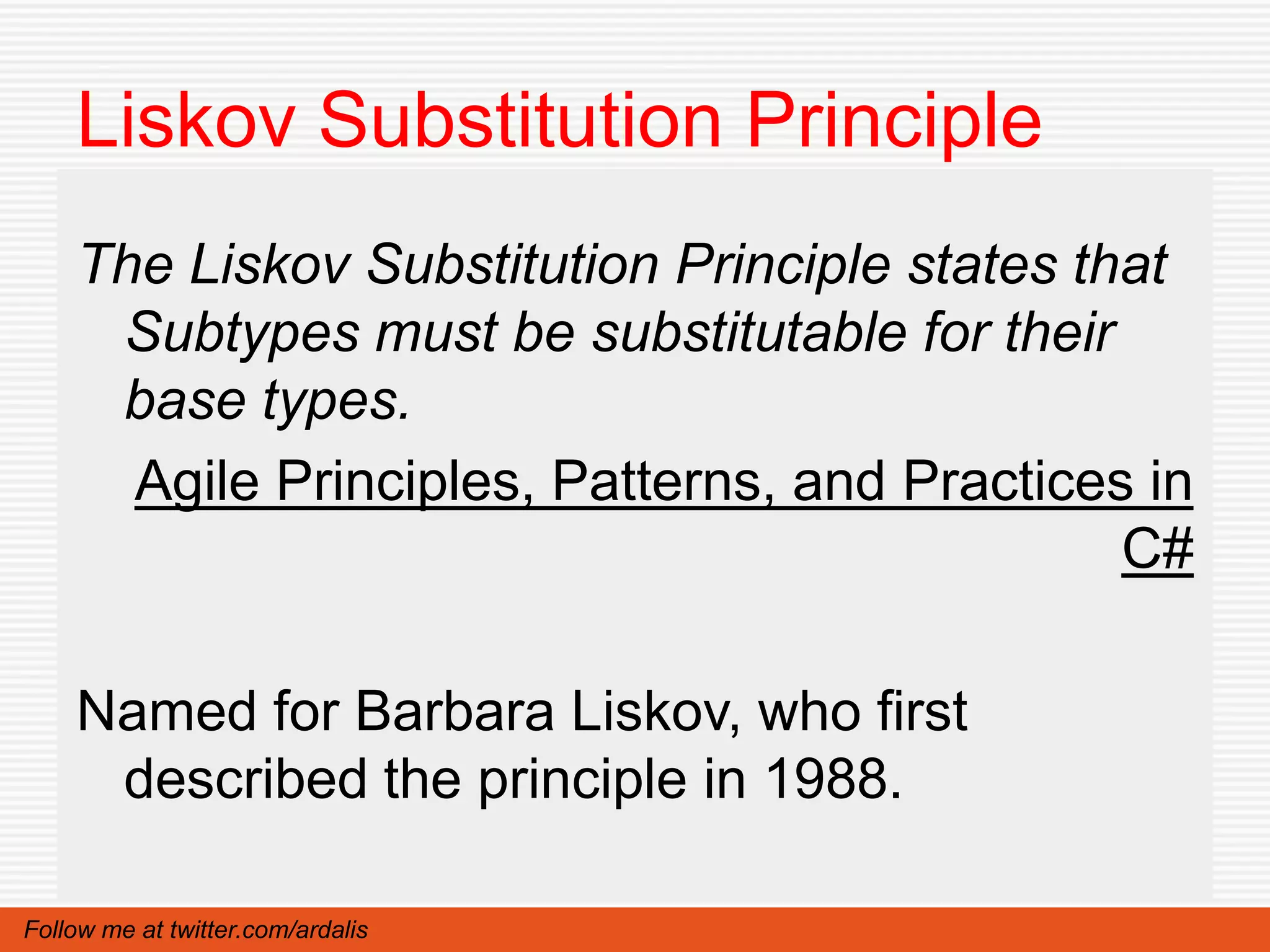 Liskov Substitution Principle
    The Liskov Substitution Principle states that
     Subtypes must be substitutable for their
     base types.
      Agile Principles, Patterns, and Practices in
                                               C#

    Named for Barbara Liskov, who first
     described the principle in 1988.

Follow me at twitter.com/ardalis
 