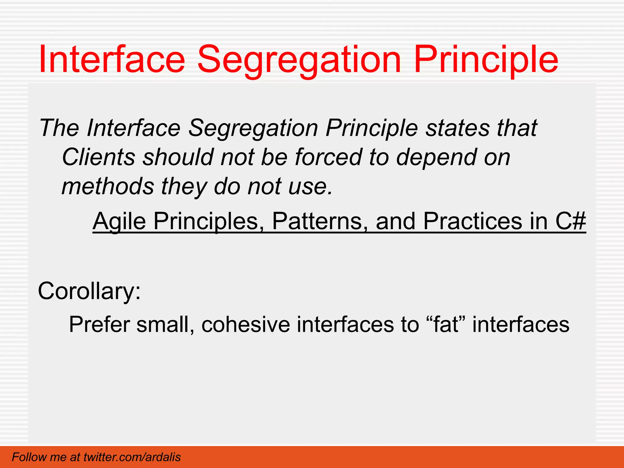 Interface Segregation Principle
    The Interface Segregation Principle states that
      Clients should not be forced to depend on
      methods they do not use.
         Agile Principles, Patterns, and Practices in C#

    Corollary:
          Prefer small, cohesive interfaces to “fat” interfaces




Follow me at twitter.com/ardalis
 