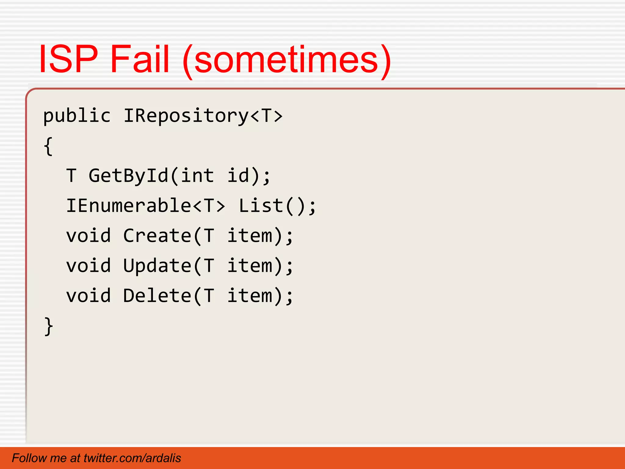 ISP Fail (sometimes)
     public IRepository<T>
     {
       T GetById(int id);
       IEnumerable<T> List();
       void Create(T item);
       void Update(T item);
       void Delete(T item);
     }




Follow me at twitter.com/ardalis
 
