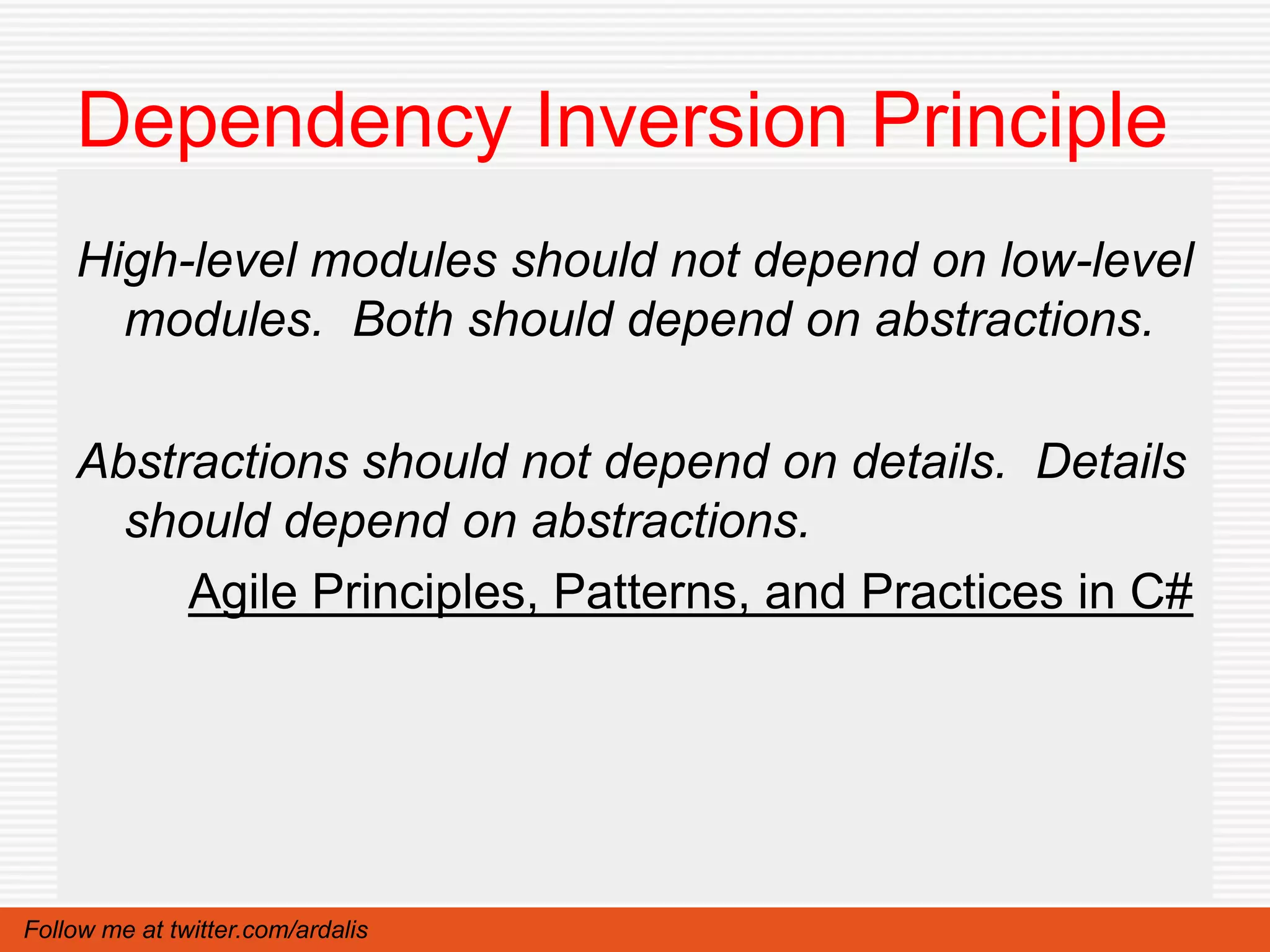 Dependency Inversion Principle
    High-level modules should not depend on low-level
      modules. Both should depend on abstractions.

    Abstractions should not depend on details. Details
      should depend on abstractions.
         Agile Principles, Patterns, and Practices in C#




Follow me at twitter.com/ardalis
 