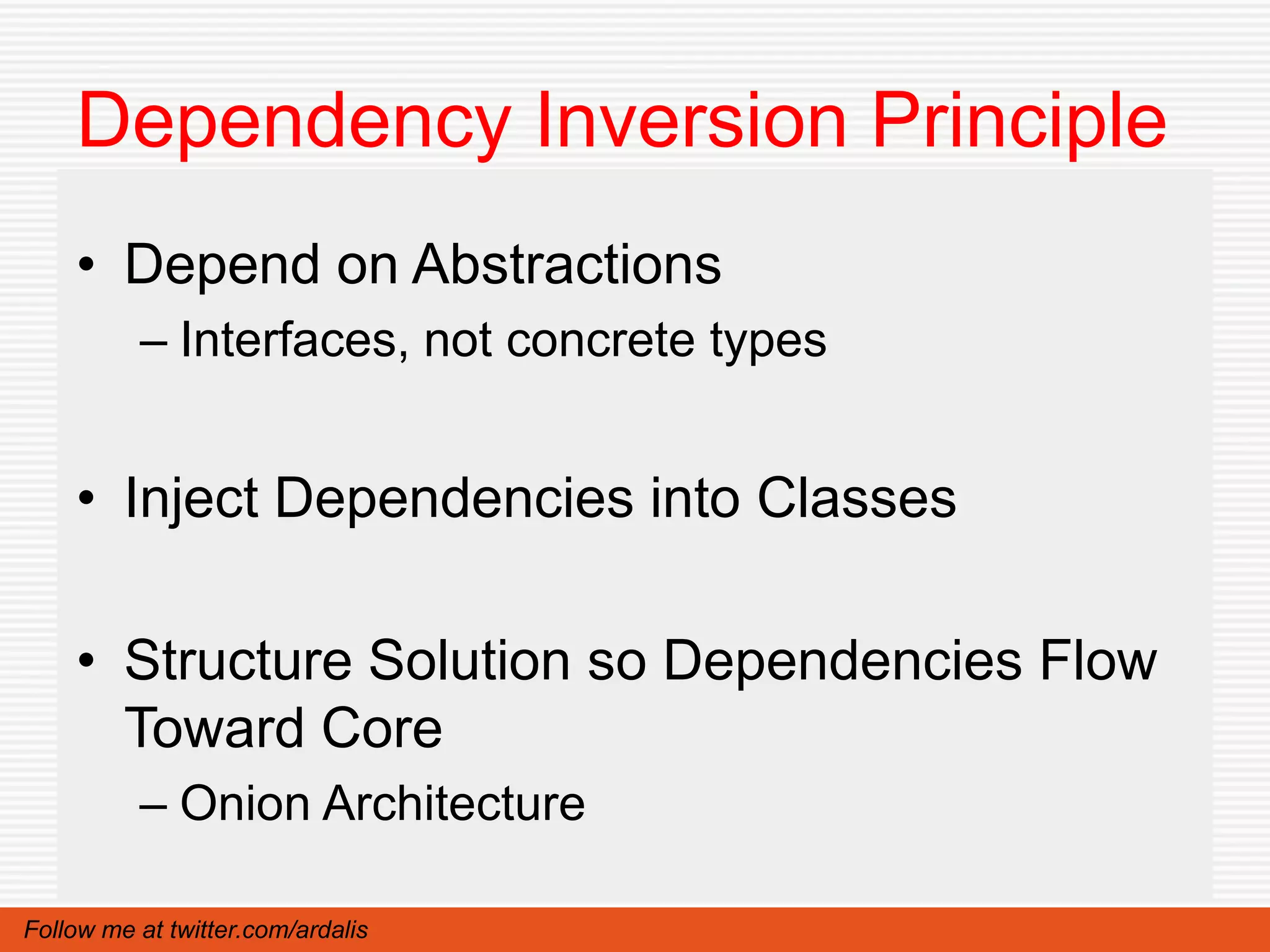 Dependency Inversion Principle
    • Depend on Abstractions
          – Interfaces, not concrete types


    • Inject Dependencies into Classes

    • Structure Solution so Dependencies Flow
      Toward Core
          – Onion Architecture

Follow me at twitter.com/ardalis
 