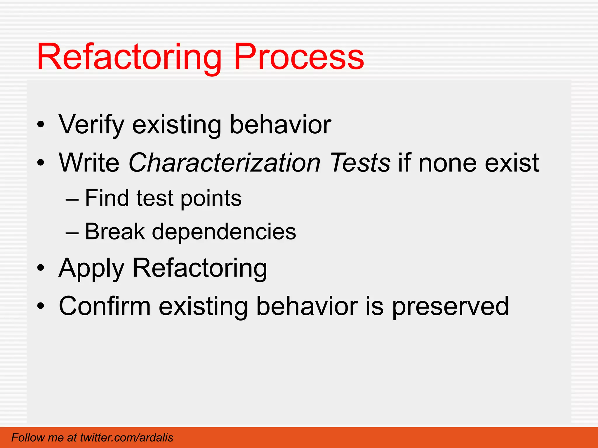 Refactoring Process
    • Verify existing behavior
    • Write Characterization Tests if none exist
          – Find test points
          – Break dependencies
    • Apply Refactoring
    • Confirm existing behavior is preserved



Follow me at twitter.com/ardalis
 