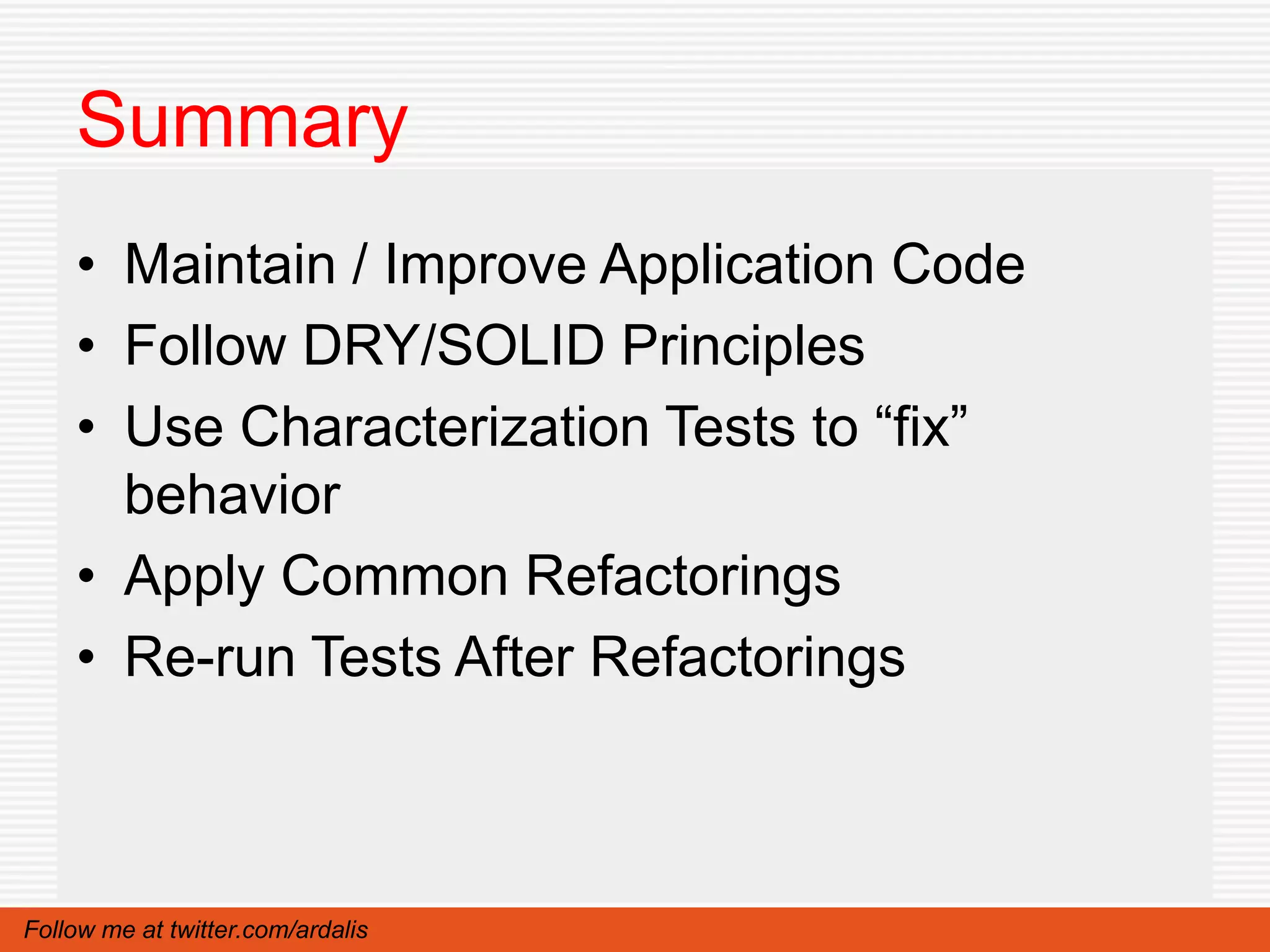 Summary
    • Maintain / Improve Application Code
    • Follow DRY/SOLID Principles
    • Use Characterization Tests to “fix”
      behavior
    • Apply Common Refactorings
    • Re-run Tests After Refactorings



Follow me at twitter.com/ardalis
 