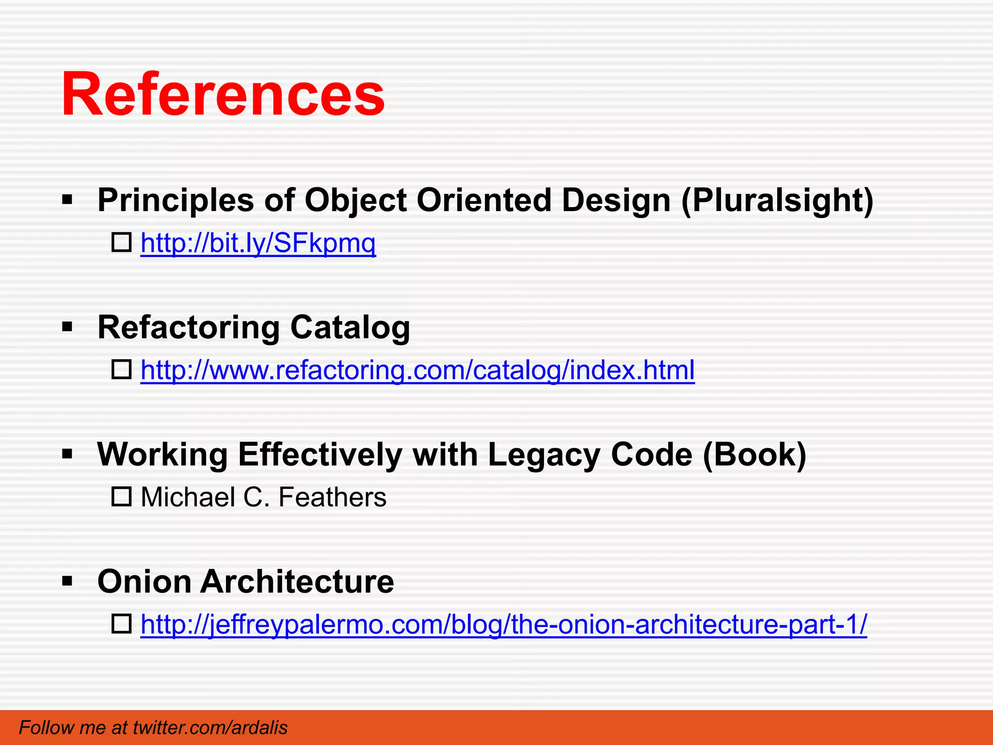 References
     Principles of Object Oriented Design (Pluralsight)
           http://bit.ly/SFkpmq


     Refactoring Catalog
           http://www.refactoring.com/catalog/index.html


     Working Effectively with Legacy Code (Book)
           Michael C. Feathers


     Onion Architecture
           http://jeffreypalermo.com/blog/the-onion-architecture-part-1/


Follow me at twitter.com/ardalis
 
