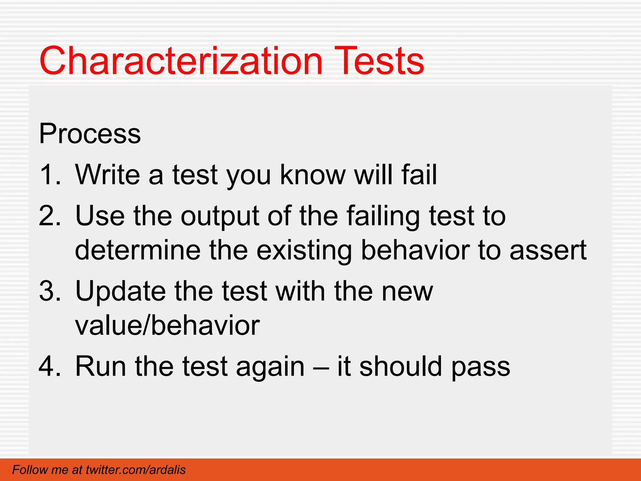 Characterization Tests
    Process
    1. Write a test you know will fail
    2. Use the output of the failing test to
       determine the existing behavior to assert
    3. Update the test with the new
       value/behavior
    4. Run the test again – it should pass


Follow me at twitter.com/ardalis
 
