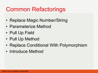 Common Refactorings
    •    Replace Magic Number/String
    •    Parameterize Method
    •    Pull Up Field
    •    Pull Up Method
    •    Replace Conditional With Polymorphism
    •    Introduce Method



Follow me at twitter.com/ardalis
 