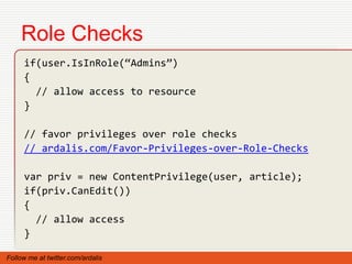 Role Checks
     if(user.IsInRole(“Admins”)
     {
       // allow access to resource
     }

     // favor privileges over role checks
     // ardalis.com/Favor-Privileges-over-Role-Checks

     var priv = new ContentPrivilege(user, article);
     if(priv.CanEdit())
     {
       // allow access
     }

Follow me at twitter.com/ardalis
 