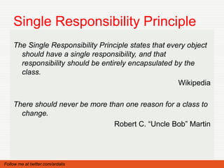 Single Responsibility Principle
    The Single Responsibility Principle states that every object
      should have a single responsibility, and that
      responsibility should be entirely encapsulated by the
      class.
                                                       Wikipedia

    There should never be more than one reason for a class to
      change.
                                 Robert C. “Uncle Bob” Martin




Follow me at twitter.com/ardalis
 