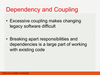 Dependency and Coupling
    • Excessive coupling makes changing
      legacy software difficult

    • Breaking apart responsibilities and
      dependencies is a large part of working
      with existing code




Follow me at twitter.com/ardalis
 