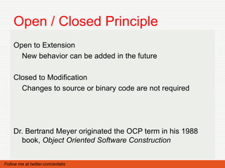 Open / Closed Principle
    Open to Extension
      New behavior can be added in the future

    Closed to Modification
      Changes to source or binary code are not required




    Dr. Bertrand Meyer originated the OCP term in his 1988
      book, Object Oriented Software Construction


Follow me at twitter.com/ardalis
 