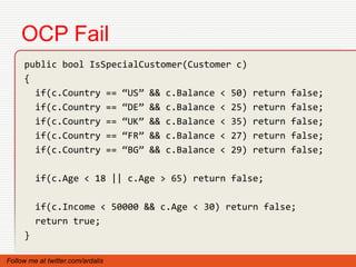OCP Fail
     public bool IsSpecialCustomer(Customer c)
     {
       if(c.Country == “US” && c.Balance < 50)   return   false;
       if(c.Country == “DE” && c.Balance < 25)   return   false;
       if(c.Country == “UK” && c.Balance < 35)   return   false;
       if(c.Country == “FR” && c.Balance < 27)   return   false;
       if(c.Country == “BG” && c.Balance < 29)   return   false;

         if(c.Age < 18 || c.Age > 65) return false;

         if(c.Income < 50000 && c.Age < 30) return false;
         return true;
     }

Follow me at twitter.com/ardalis
 