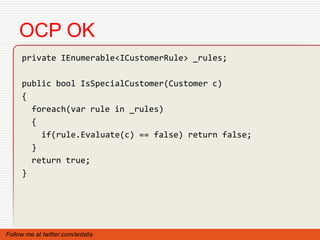 OCP OK
     private IEnumerable<ICustomerRule> _rules;

     public bool IsSpecialCustomer(Customer c)
     {
       foreach(var rule in _rules)
       {
         if(rule.Evaluate(c) == false) return false;
       }
       return true;
     }




Follow me at twitter.com/ardalis
 