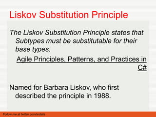 Liskov Substitution Principle
    The Liskov Substitution Principle states that
     Subtypes must be substitutable for their
     base types.
      Agile Principles, Patterns, and Practices in
                                               C#

    Named for Barbara Liskov, who first
     described the principle in 1988.

Follow me at twitter.com/ardalis
 
