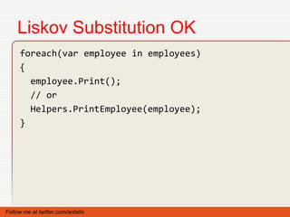 Liskov Substitution OK
     foreach(var employee in employees)
     {
       employee.Print();
       // or
       Helpers.PrintEmployee(employee);
     }




Follow me at twitter.com/ardalis
 