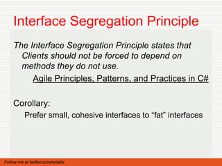 Interface Segregation Principle
    The Interface Segregation Principle states that
      Clients should not be forced to depend on
      methods they do not use.
         Agile Principles, Patterns, and Practices in C#

    Corollary:
          Prefer small, cohesive interfaces to “fat” interfaces




Follow me at twitter.com/ardalis
 