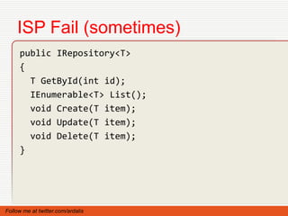 ISP Fail (sometimes)
     public IRepository<T>
     {
       T GetById(int id);
       IEnumerable<T> List();
       void Create(T item);
       void Update(T item);
       void Delete(T item);
     }




Follow me at twitter.com/ardalis
 