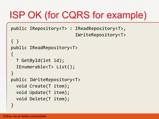 ISP OK (for CQRS for example)
     public IRepository<T> : IReadRepository<T>,
                              IWriteRepository<T>
     { }
     public IReadRepository<T>
     {
       T GetById(int id);
       IEnumerable<T> List();
     }
     public IWriteRepository<T>
       void Create(T item);
       void Update(T item);
       void Delete(T item);
     }

Follow me at twitter.com/ardalis
 