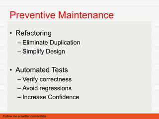 Preventive Maintenance
    • Refactoring
          – Eliminate Duplication
          – Simplify Design


    • Automated Tests
          – Verify correctness
          – Avoid regressions
          – Increase Confidence

Follow me at twitter.com/ardalis
 