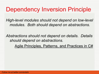 Dependency Inversion Principle
    High-level modules should not depend on low-level
      modules. Both should depend on abstractions.

    Abstractions should not depend on details. Details
      should depend on abstractions.
         Agile Principles, Patterns, and Practices in C#




Follow me at twitter.com/ardalis
 