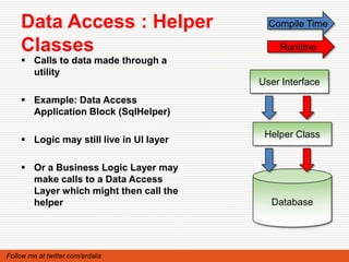 Data Access : Helper                   Compile Time

    Classes                                  Runtime
     Calls to data made through a
      utility
                                         User Interface
     Example: Data Access
      Application Block (SqlHelper)

                                          Helper Class
     Logic may still live in UI layer

     Or a Business Logic Layer may
      make calls to a Data Access
      Layer which might then call the
      helper                               Database




Follow me at twitter.com/ardalis
 
