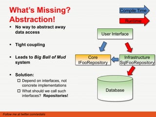 What’s Missing?                                         Compile Time

    Abstraction!                                                Runtime
     No way to abstract away
      data access                                  User Interface

     Tight coupling

     Leads to Big Ball of Mud              Core              Infrastructure
      system                            IFooRepository      SqlFooRepository

     Solution:
           Depend on interfaces, not
            concrete implementations
           What should we call such                 Database
            interfaces? Repositories!



Follow me at twitter.com/ardalis
 