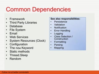 Common Dependencies
    •    Framework                  See also responsibilities:
    •    Third Party Libraries      • Persistence
                                    • Validation
    •    Database                   • Notification
    •    File System                • Error Handling
    •    Email                      • Logging
    •    Web Services               • Class Selection /
                                       Construction
    •    System Resources (Clock)   • Formatting
    •    Configuration              • Parsing
    •    The new Keyword            • Mapping
    •    Static methods
    •    Thread.Sleep
    •    Random



Follow me at twitter.com/ardalis
 