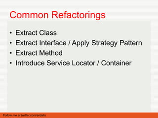 Common Refactorings
    •    Extract Class
    •    Extract Interface / Apply Strategy Pattern
    •    Extract Method
    •    Introduce Service Locator / Container




Follow me at twitter.com/ardalis
 