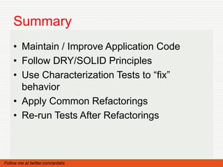 Summary
    • Maintain / Improve Application Code
    • Follow DRY/SOLID Principles
    • Use Characterization Tests to “fix”
      behavior
    • Apply Common Refactorings
    • Re-run Tests After Refactorings



Follow me at twitter.com/ardalis
 