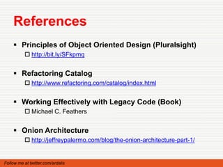 References
     Principles of Object Oriented Design (Pluralsight)
           http://bit.ly/SFkpmq


     Refactoring Catalog
           http://www.refactoring.com/catalog/index.html


     Working Effectively with Legacy Code (Book)
           Michael C. Feathers


     Onion Architecture
           http://jeffreypalermo.com/blog/the-onion-architecture-part-1/


Follow me at twitter.com/ardalis
 
