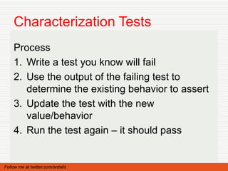 Characterization Tests
    Process
    1. Write a test you know will fail
    2. Use the output of the failing test to
       determine the existing behavior to assert
    3. Update the test with the new
       value/behavior
    4. Run the test again – it should pass


Follow me at twitter.com/ardalis
 