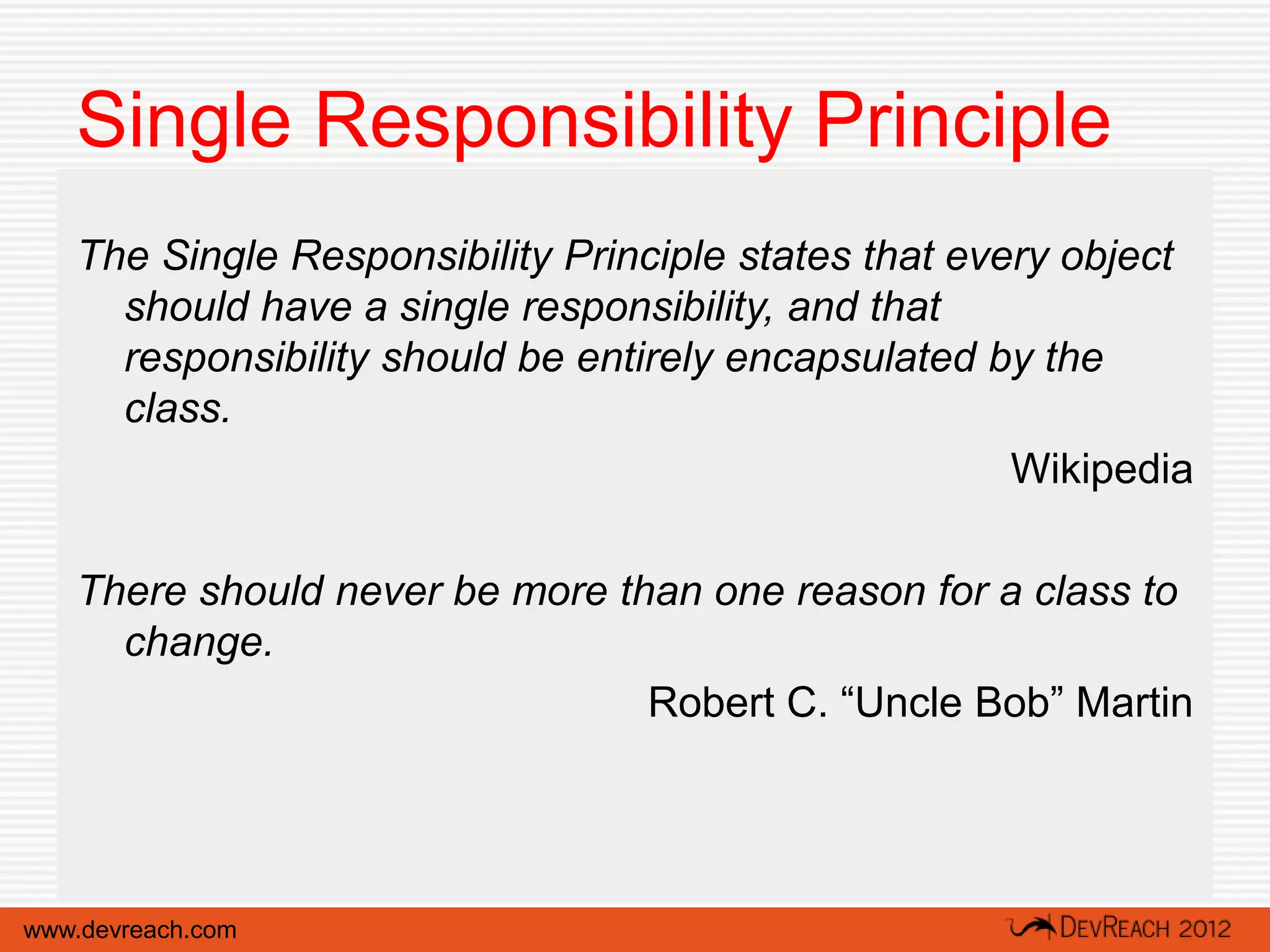 Single Responsibility Principle
   The Single Responsibility Principle states that every object
     should have a single responsibility, and that
     responsibility should be entirely encapsulated by the
     class.
                                                      Wikipedia

   There should never be more than one reason for a class to
     change.
                                Robert C. “Uncle Bob” Martin




www.devreach.com
 