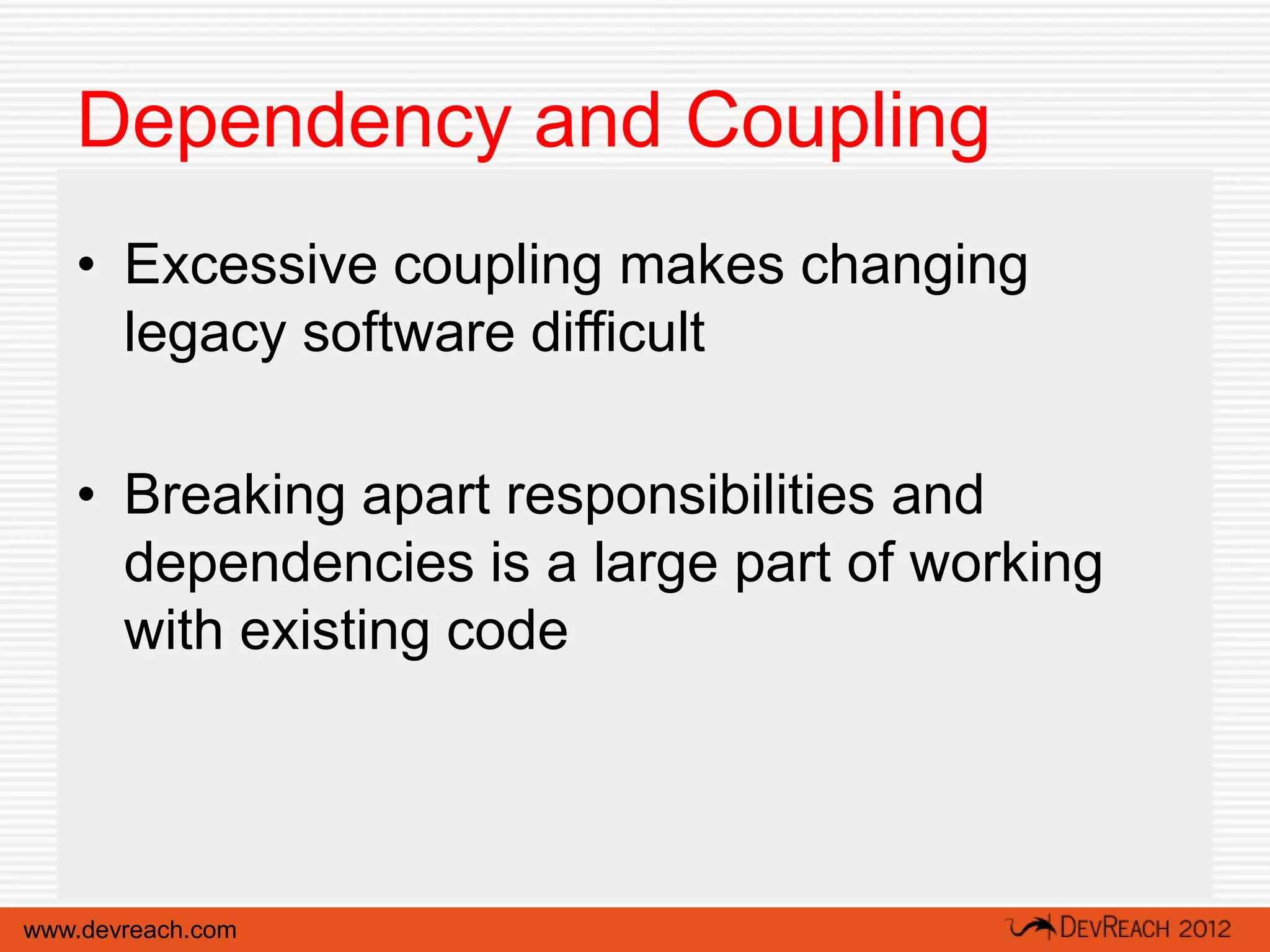 Dependency and Coupling
   • Excessive coupling makes changing
     legacy software difficult

   • Breaking apart responsibilities and
     dependencies is a large part of working
     with existing code




www.devreach.com
 