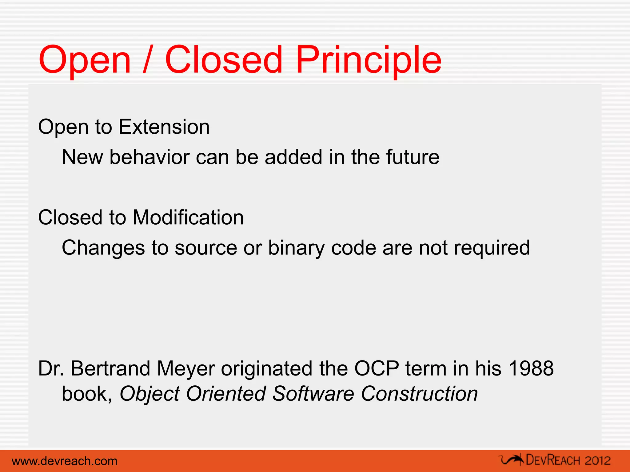 Open / Closed Principle
   Open to Extension
     New behavior can be added in the future

   Closed to Modification
     Changes to source or binary code are not required




   Dr. Bertrand Meyer originated the OCP term in his 1988
     book, Object Oriented Software Construction


www.devreach.com
 