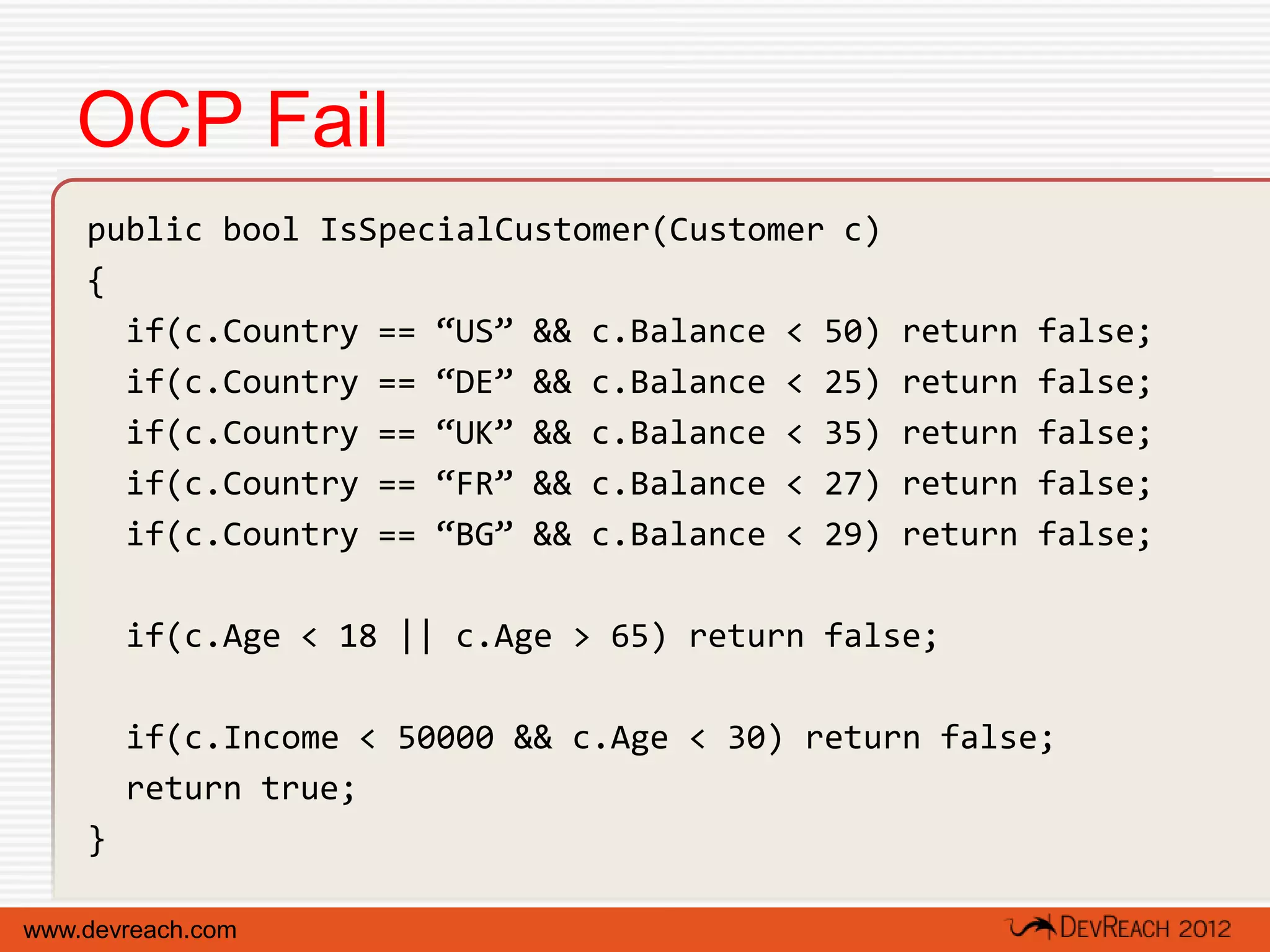 OCP Fail
    public bool IsSpecialCustomer(Customer c)
    {
      if(c.Country == “US” && c.Balance < 50)   return   false;
      if(c.Country == “DE” && c.Balance < 25)   return   false;
      if(c.Country == “UK” && c.Balance < 35)   return   false;
      if(c.Country == “FR” && c.Balance < 27)   return   false;
      if(c.Country == “BG” && c.Balance < 29)   return   false;

        if(c.Age < 18 || c.Age > 65) return false;

        if(c.Income < 50000 && c.Age < 30) return false;
        return true;
    }

www.devreach.com
 