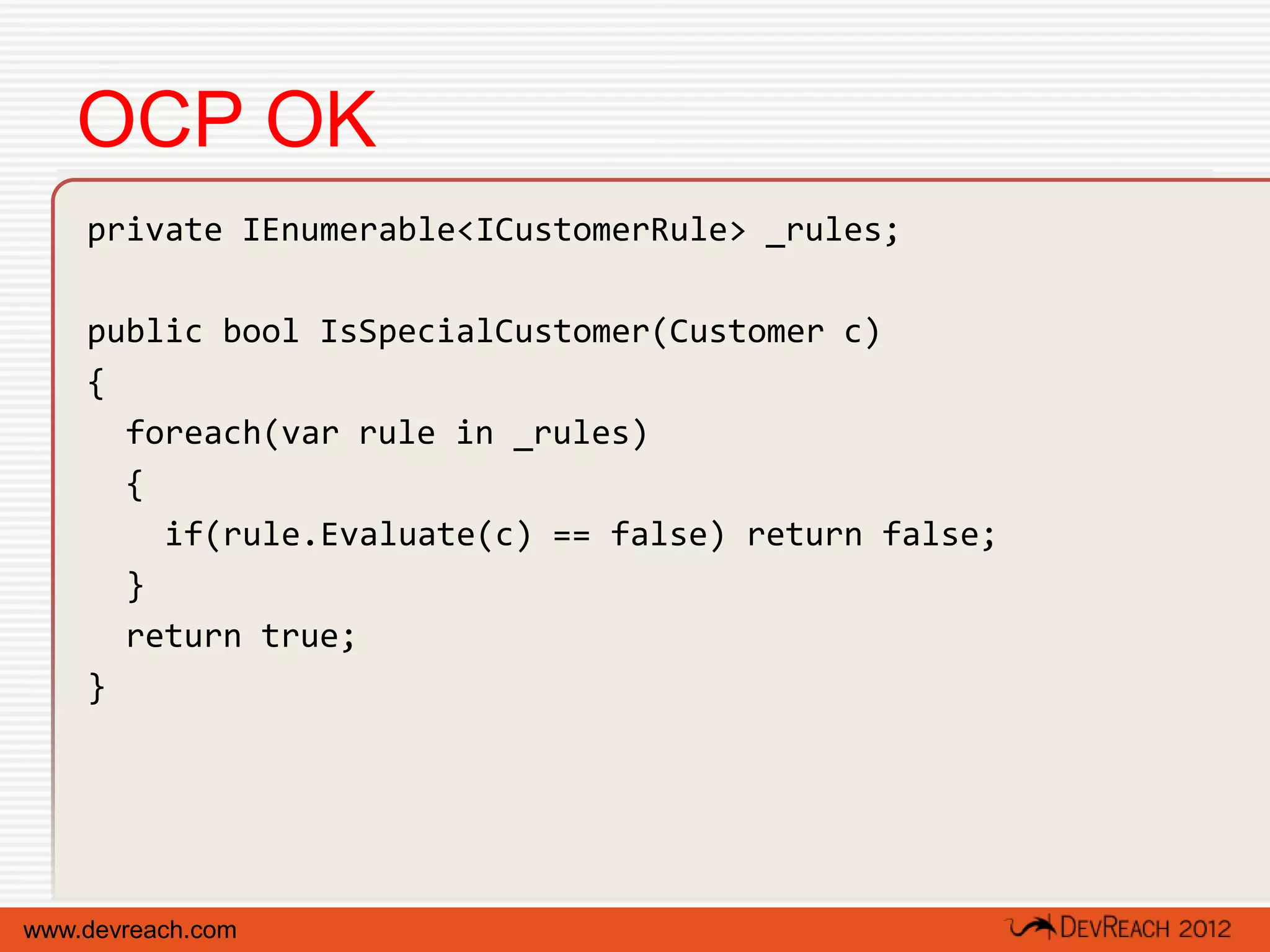 OCP OK
    private IEnumerable<ICustomerRule> _rules;

    public bool IsSpecialCustomer(Customer c)
    {
      foreach(var rule in _rules)
      {
        if(rule.Evaluate(c) == false) return false;
      }
      return true;
    }




www.devreach.com
 
