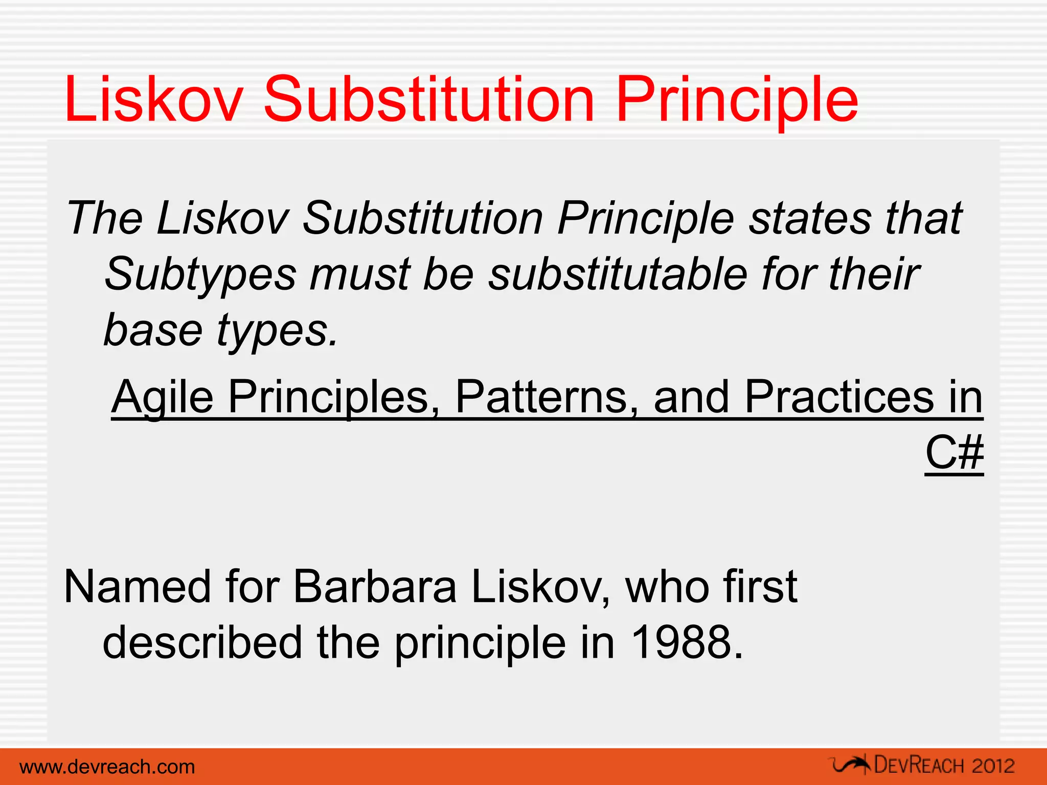 Liskov Substitution Principle
   The Liskov Substitution Principle states that
    Subtypes must be substitutable for their
    base types.
     Agile Principles, Patterns, and Practices in
                                              C#

   Named for Barbara Liskov, who first
    described the principle in 1988.

www.devreach.com
 